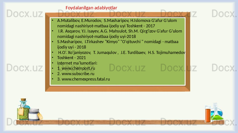 •
A.Mutalibov, E.Murodov,  S.Masharipov, H.Islomova G‘afur G’ulom 
nomidagi nashiriyot-matbaa ijodiy uyi Toshkent - 2017
•
  I.R. Asqarov, Y.I. Isayev, A.G. Mahsulot, Sh.M. Qirg‘izov G‘afur G’ulom 
nomidagi nashiriyot-matbaa ijodiy uyi-2018
•
S.Masharipov,  I.Tirkashev "Kimyo" "O'qituvchi " nomidagi - matbaa 
ijodiy uyi - 2018
•
  H.O‘. Xo‘janiyozov,  T. Jumaqulov ,  J.E. Turdibaev,  H.S. Tojimuhamedov 
•
Toshkent - 2021
•
Internet ma'lumotlari:
•
1. www.chemport.ru
•
2. www.subscribe.ru
•
3. www.chemexpress.fatal.ru Foydalanilgan adabiyotlar  