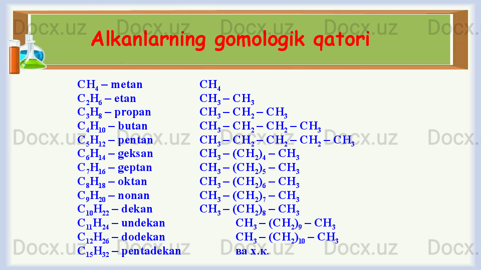 Alkanlarning gomologik qatori 
СН
4  –  metan   СН
4
С
2 Н
6  –  etan      СН
3  – СН
3
С
3 Н
8  –  propan СН
3  – СН
2  – СН
3  
С
4 Н
10  –  butan   СН
3  – СН
2  – СН
2  – СН
3
С
5 Н
12  –   pentan СН
3  – СН
2  – СН
2  – СН
2  – СН
3
С
6 Н
14  –   geksan СН
3  – (СН
2 )
4  – СН
3
С
7 Н
16  –   geptan   СН
3  – (СН
2 )
5  – СН
3
С
8 Н
18  –  о ktan   СН
3  – (СН
2 )
6  – СН
3
С
9 Н
20  –   nonan СН
3  – (СН
2 )
7  – СН
3
С
10 Н
22  –   dekan СН
3  – (СН
2 )
8  – СН
3
С
11 Н
24  –   undekan СН
3  – (СН
2 )
9  – СН
3
С
12 Н
26  –   dodekan СН
3  – (СН
2 )
10  – СН
3
С
15 Н
32  –   pentadekan ва х.к.  