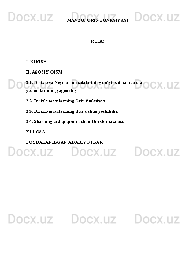 MAVZU: GRIN FUNKSIYASI
REJA: 
I. KIRISH
II. ASOSIY QISM
2.1. Dirixle va Neyman masalalarining qo‘yilishi hamda ular 
yechimlarining yagonaligi
2.2. Dirixle masalasining Grin funksiyasi
2.3. Dirixle masalasining shar uchun yechilishi.
2.4. Sharning tashqi qismi uchun Dirixle masalasi.
XULOSA
FOYDALANILGAN ADABIYOTLAR 