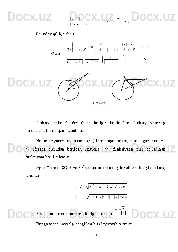 Shunday qilib, ushbu
funksiya   soha   shardan   iborat   bo‘lgan   holda   Grin   funksiya-yasining
barcha shartlarini qanoatlantiradi.
Bu funksiyadan foydalanib, (31) formulaga asosan, sharda garmonik va
  sferada   oldindan   berilgan   uzluksiz     funksiyaga   teng   bo‘ladigan
funksiyani hosil qilamiz.
Agar   orqali $Ox$ va   vektorlar orasidagi burchakni belgilab olsak,
u holda
 va   nuqtalar simmetrik bo‘lgani uchun  .
Bunga asosan avvalgi tenglikni bunday yozib olamiz:
15 