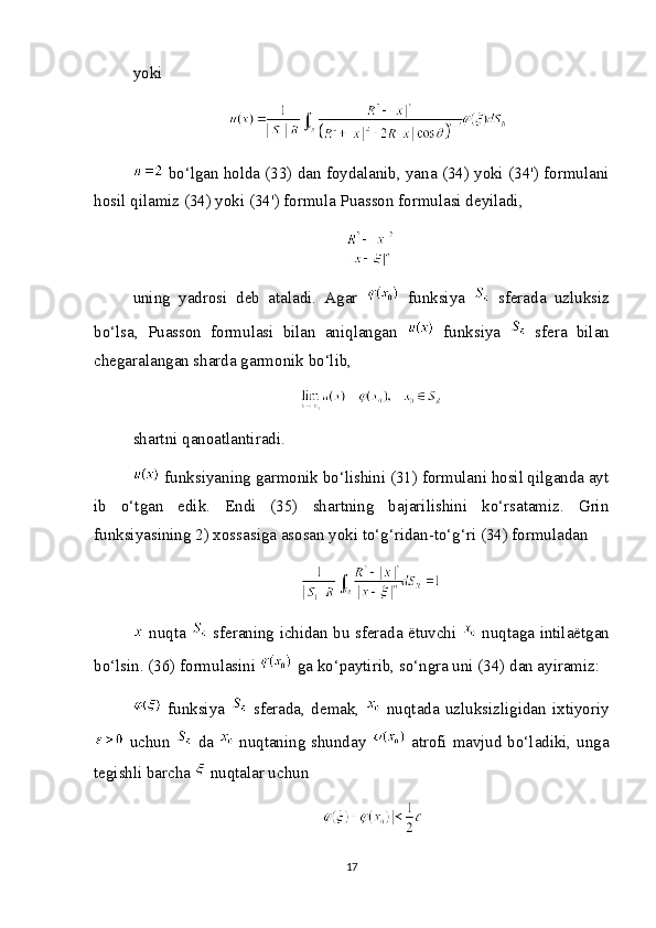 yoki
 bo‘lgan holda (33) dan foydalanib, yana (34) yoki (34') formulani
hosil qilamiz (34) yoki (34') formula Puasson formulasi deyiladi,
uning   yadrosi   deb   ataladi.   Agar     funksiya     sferada   uzluksiz
bo‘lsa,   Puasson   formulasi   bilan   aniqlangan     funksiya     sfera   bilan
chegaralangan sharda garmonik bo‘lib,
shartni qanoatlantiradi.
 funksiyaning garmonik bo‘lishini (31) formulani hosil qilganda ayt
ib   o‘tgan   edik.   Endi   (35)   shartning   bajarilishini   ko‘rsatamiz.   Grin
funksiyasining 2) xossasiga asosan yoki to‘g‘ridan-to‘g‘ri (34) formuladan
  nuqta     sferaning ichidan bu sferada ëtuvchi     nuqtaga intilaëtgan
bo‘lsin. (36) formulasini   ga ko‘paytirib, so‘ngra uni (34) dan ayiramiz:
  funksiya     sferada,   demak,     nuqtada   uzluksizligidan   ixtiyoriy
  uchun     da     nuqtaning shunday     atrofi mavjud bo‘ladiki, unga
tegishli barcha   nuqtalar uchun
17 
