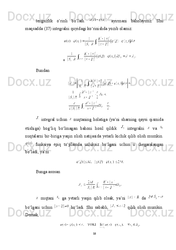 tengsizlik   o‘rinli   bo‘ladi.     ayirmani   baholaymiz.   Shu
maqsadda (37) integralni quyidagi ko‘rinishda yozib olamiz:
+ 
Bundan
  integral   uchun     nuqtaning   holatiga   (ya’ni   sharning   qaysi   qismida
ëtishiga)   bog‘liq   bo‘lmagan   bahoni   hosil   qildik.     integralni     va  
nuqtalarni bir-biriga yaqin olish natijasida yetarli kichik qilib olish mumkin.
  funksiya   ëpiq   to‘plamda   uzluksiz   bo‘lgani   uchun   u   chegaralangan
bo‘ladi, ya’ni
Bunga asosan
  nuqtani     ga   yetarli   yaqin   qilib   olsak,   ya’ni     da  
bo‘lgani   uchun     bo‘ladi.   Shu   sababli,     qilib   olish   mumkin.
Demak,
18 