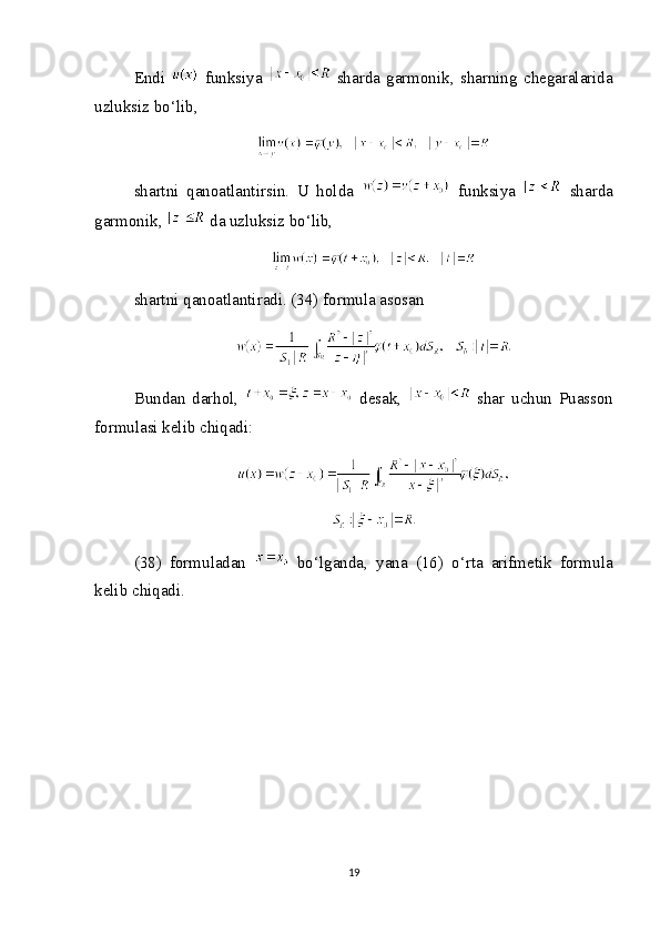 Endi     funksiya     sharda   garmonik,   sharning   chegaralarida
uzluksiz bo‘lib,
shartni   qanoatlantirsin.   U   holda     funksiya     sharda
garmonik,   da uzluksiz bo‘lib,
shartni qanoatlantiradi. (34) formula asosan
Bundan   darhol,     desak,     shar   uchun   Puasson
formulasi kelib chiqadi:
(38)   formuladan     bo‘lganda,   yana   (16)   o‘rta   arifmetik   formula
kelib chiqadi.
19 