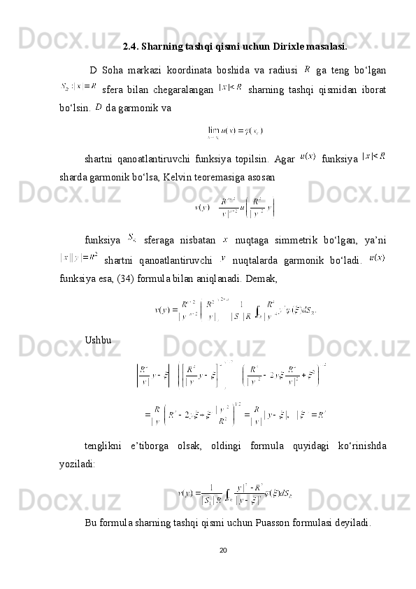 2.4. Sharning tashqi qismi uchun Dirixle masalasi.
  D   Soha   markazi   koordinata   boshida   va   radiusi     ga   teng   bo‘lgan
  sfera   bilan   chegaralangan     sharning   tashqi   qismidan   iborat
bo‘lsin.   da garmonik va
shartni   qanoatlantiruvchi   funksiya   topilsin.   Agar     funksiya  
sharda garmonik bo‘lsa, Kelvin teoremasiga asosan
funksiya     sferaga   nisbatan     nuqtaga   simmetrik   bo‘lgan,   ya’ni
  shartni   qanoatlantiruvchi     nuqtalarda   garmonik   bo‘ladi.  
funksiya esa, (34) formula bilan aniqlanadi. Demak,
Ushbu
tenglikni   e’tiborga   olsak,   oldingi   formula   quyidagi   ko‘rinishda
yoziladi:
Bu formula sharning tashqi qismi uchun Puasson formulasi deyiladi.
20 