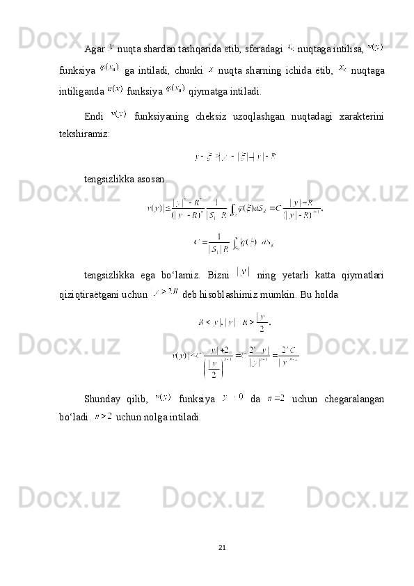 Agar   nuqta shardan tashqarida ëtib, sferadagi   nuqtaga intilisa, 
funksiya     ga   intiladi,   chunki     nuqta   sharning   ichida   ëtib,     nuqtaga
intiliganda   funksiya   qiymatga intiladi.
Endi     funksiyaning   cheksiz   uzoqlashgan   nuqtadagi   xarakterini
tekshiramiz:
tengsizlikka asosan
tengsizlikka   ega   bo‘lamiz.   Bizni     ning   yetarli   katta   qiymatlari
qiziqtiraëtgani uchun   deb hisoblashimiz mumkin. Bu holda
Shunday   qilib,     funksiya     da     uchun   chegaralangan
bo‘ladi.   uchun nolga intiladi.
21 