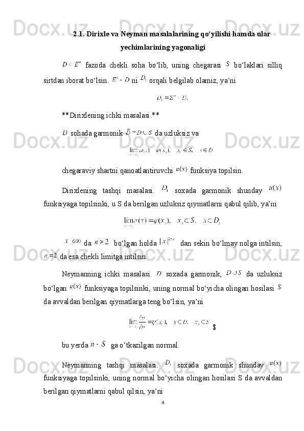 2.1. Dirixle va Neyman masalalarining qo‘yilishi hamda ular
yechimlarining yagonaligi
  fazoda   chekli   soha   bo‘lib,   uning   chegarasi     bo‘laklari   silliq
sirtdan iborat bo‘lsin.   ni   orqali belgilab olamiz, ya’ni
**Dirixlening ichki masalasi.**
 sohada garmonik   da uzluksiz va
chegaraviy shartni qanoatlantiruvchi   funksiya topilsin.
Dirixlening   tashqi   masalasi.     soxada   garmonik   shunday  
funksiyaga topilsinki, u S da berilgan uzluksiz qiymatlarni qabul qilib, ya’ni
 da      bo‘lgan holda      dan sekin bo‘lmay nolga intilsin,
 da esa chekli limitga intilsin.
Neymanning   ichki   masalasi.     soxada   garmonik,     da   uzluksiz
bo‘lgan   funksiyaga topilsinki, uning normal bo‘yicha olingan hosilasi 
da avvaldan berilgan qiymatlarga teng bo‘lsin, ya’ni
$
bu yerda    ga o‘tkazilgan normal.
Neymanning   tashqi   masalasi.     soxada   garmonik   shunday  
funksiyaga topilsinki, uning normal bo‘yicha olingan hosilasi S da avvaldan
berilgan qiymatlarni qabul qilsin, ya’ni
4 