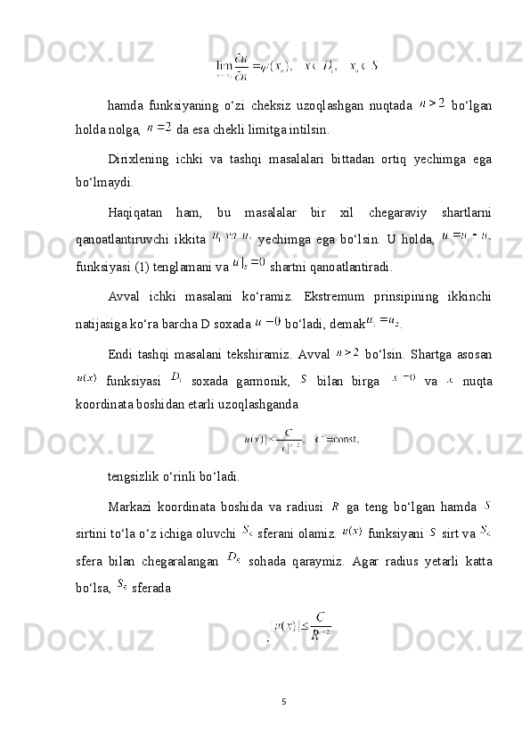 hamda   funksiyaning   o‘zi   cheksiz   uzoqlashgan   nuqtada     bo‘lgan
holda nolga,   da esa chekli limitga intilsin.
Dirixlening   ichki   va   tashqi   masalalari   bittadan   ortiq   yechimga   ega
bo‘lmaydi.
Haqiqatan   ham,   bu   masalalar   bir   xil   chegaraviy   shartlarni
qanoatlantiruvchi   ikkita     yechimga   ega   bo‘lsin.   U   holda,  
funksiyasi (1) tenglamani va   shartni qanoatlantiradi.
Avval   ichki   masalani   ko‘ramiz.   Ekstremum   prinsipining   ikkinchi
natijasiga ko‘ra barcha D soxada   bo‘ladi, demak .
Endi   tashqi   masalani   tekshiramiz.   Avval     bo‘lsin.   Shartga   asosan
  funksiyasi     soxada   garmonik,     bilan   birga     va     nuqta
koordinata boshidan etarli uzoqlashganda
tengsizlik o‘rinli bo‘ladi.
Markazi   koordinata   boshida   va   radiusi     ga   teng   bo‘lgan   hamda  
sirtini to‘la o‘z ichiga oluvchi   sferani olamiz.   funksiyani   sirt va 
sfera   bilan   chegaralangan     sohada   qaraymiz.   Agar   radius   yetarli   katta
bo‘lsa,   sferada
.
 
5 