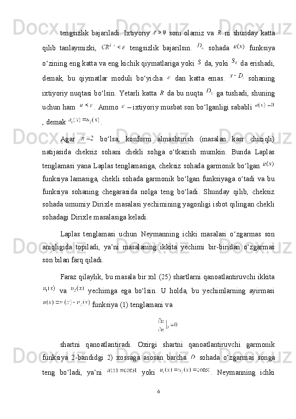 tengsizlik bajariladi. Ixtiyoriy     soni olamiz va     ni shunday katta
qilib   tanlaymizki,     tengsizlik   bajarilsin.     sohada     funksiya
o‘zining eng katta va eng kichik qiymatlariga yoki   da, yoki   da erishadi,
demak,   bu   qiymatlar   moduli   bo‘yicha     dan   katta   emas.     sohaning
ixtiyoriy nuqtasi bo‘lsin. Yetarli katta     da bu nuqta     ga tushadi, shuning
uchun ham  . Ammo   – ixtiyoriy musbat son bo‘lganligi sababli 
, demak  .
Agar     bo‘lsa,   konform   almashtirish   (masalan   kasr   chiziqli)
natijasida   cheksiz   sohani   chekli   sohga   o‘tkazish   mumkin.   Bunda   Laplas
tenglamasi yana Laplas tenglamasiga, cheksiz sohada garmonik bo‘lgan  
funksiya  lamasiga,  chekli  sohada  garmonik bo‘lgan  funksiyaga o‘tadi  va  bu
funksiya   sohaning   chegarasida   nolga   teng   bo‘ladi.   Shunday   qilib,   cheksiz
sohada umumiy Dirixle masalasi yechimining yagonligi isbot qilingan chekli
sohadagi Dirixle masalasiga keladi.
Laplas   tenglamasi   uchun   Neymanning   ichki   masalasi   o‘zgarmas   son
aniqligida   topiladi,   ya’ni   masalaning   ikkita   yechimi   bir-biridan   o‘zgarmas
son bilan farq qiladi.
Faraz qilaylik, bu masala bir xil (25) shartlarni qanoatlantiruvchi ikkita
  va     yechimga   ega   bo‘lsin.   U   holda,   bu   yechimlarning   ayirmasi
 funksiya (1) tenglamani va
shartni   qanoatlantiradi.   Oxirgi   shartni   qanoatlantiruvchi   garmonik
funksiya   2-bandidgi   2)   xossaga   asosan   barcha     sohada   o‘zgarmas   songa
teng   bo‘ladi,   ya’ni     yoki   .   Neymanning   ichki
6 