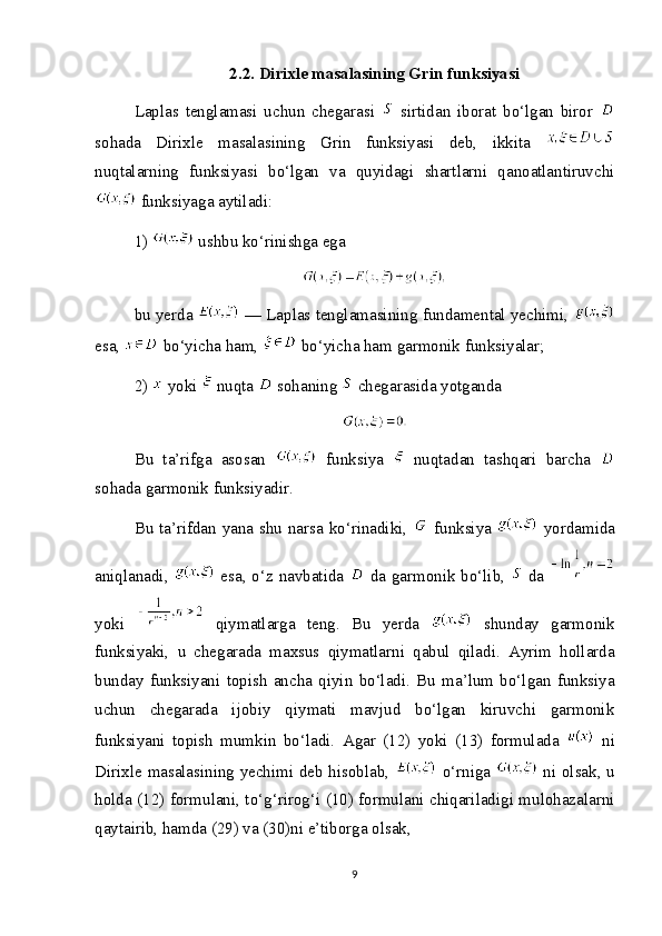 2.2. Dirixle masalasining Grin funksiyasi
Laplas   tenglamasi   uchun   chegarasi     sirtidan   iborat   bo‘lgan   biror  
sohada   Dirixle   masalasining   Grin   funksiyasi   deb,   ikkita  
nuqtalarning   funksiyasi   bo‘lgan   va   quyidagi   shartlarni   qanoatlantiruvchi
 funksiyaga aytiladi:
1)   ushbu ko‘rinishga ega
bu yerda   — Laplas tenglamasining fundamental yechimi, 
esa,   bo‘yicha ham,   bo‘yicha ham garmonik funksiyalar;
2)   yoki   nuqta   sohaning   chegarasida yotganda
Bu   ta’rifga   asosan     funksiya     nuqtadan   tashqari   barcha  
sohada garmonik funksiyadir.
Bu ta’rifdan yana shu narsa ko‘rinadiki,     funksiya     yordamida
aniqlanadi,     esa, o‘z navbatida     da garmonik bo‘lib,     da  
yoki     qiymatlarga   teng.   Bu   yerda     shunday   garmonik
funksiyaki,   u   chegarada   maxsus   qiymatlarni   qabul   qiladi.   Ayrim   hollarda
bunday   funksiyani   topish   ancha   qiyin   bo‘ladi.   Bu   ma’lum   bo‘lgan   funksiya
uchun   chegarada   ijobiy   qiymati   mavjud   bo‘lgan   kiruvchi   garmonik
funksiyani   topish   mumkin   bo‘ladi.   Agar   (12)   yoki   (13)   formulada     ni
Dirixle masalasining yechimi deb hisoblab,     o‘rniga     ni olsak, u
holda (12) formulani, to‘g‘rirog‘i (10) formulani chiqariladigi mulohazalarni
qaytairib, hamda (29) va (30)ni e’tiborga olsak,
9 