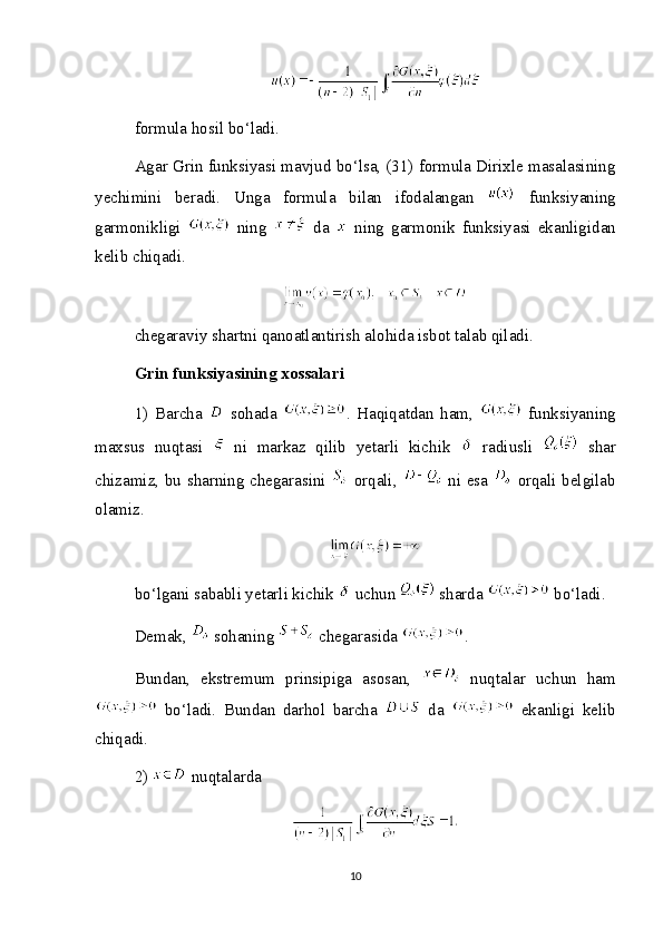 formula hosil bo‘ladi.
Agar Grin funksiyasi mavjud bo‘lsa, (31) formula Dirixle masalasining
yechimini   beradi.   Unga   formula   bilan   ifodalangan     funksiyaning
garmonikligi     ning     da     ning   garmonik   funksiyasi   ekanligidan
kelib chiqadi.
chegaraviy shartni qanoatlantirish alohida isbot talab qiladi.
Grin funksiyasining xossalari
1)   Barcha     sohada   .   Haqiqatdan   ham,     funksiyaning
maxsus   nuqtasi     ni   markaz   qilib   yetarli   kichik     radiusli     shar
chizamiz, bu sharning chegarasini     orqali,     ni esa     orqali belgilab
olamiz.
bo‘lgani sababli yetarli kichik   uchun   sharda   bo‘ladi.
Demak,   sohaning   chegarasida  .
Bundan,   ekstremum   prinsipiga   asosan,     nuqtalar   uchun   ham
  bo‘ladi.   Bundan   darhol   barcha     da     ekanligi   kelib
chiqadi .
2)    nuqtalarda
10 