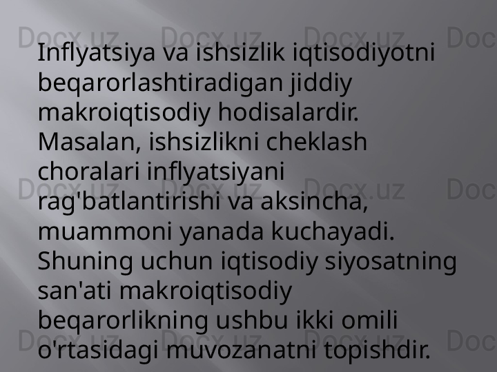 Inflyatsiya va ishsizlik iqtisodiyotni 
beqarorlashtiradigan jiddiy 
makroiqtisodiy hodisalardir. 
Masalan, ishsizlikni cheklash 
choralari inflyatsiyani 
rag'batlantirishi va aksincha, 
muammoni yanada kuchayadi. 
Shuning uchun iqtisodiy siyosatning 
san'ati makroiqtisodiy 
beqarorlikning ushbu ikki omili 
o'rtasidagi muvozanatni topishdir. 