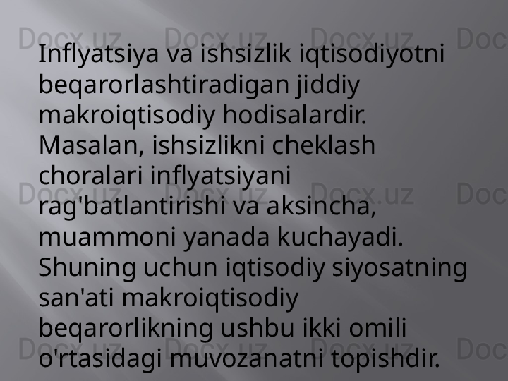 Inflyatsiya va ishsizlik iqtisodiyotni 
beqarorlashtiradigan jiddiy 
makroiqtisodiy hodisalardir. 
Masalan, ishsizlikni cheklash 
choralari inflyatsiyani 
rag'batlantirishi va aksincha, 
muammoni yanada kuchayadi. 
Shuning uchun iqtisodiy siyosatning 
san'ati makroiqtisodiy 
beqarorlikning ushbu ikki omili 
o'rtasidagi muvozanatni topishdir.