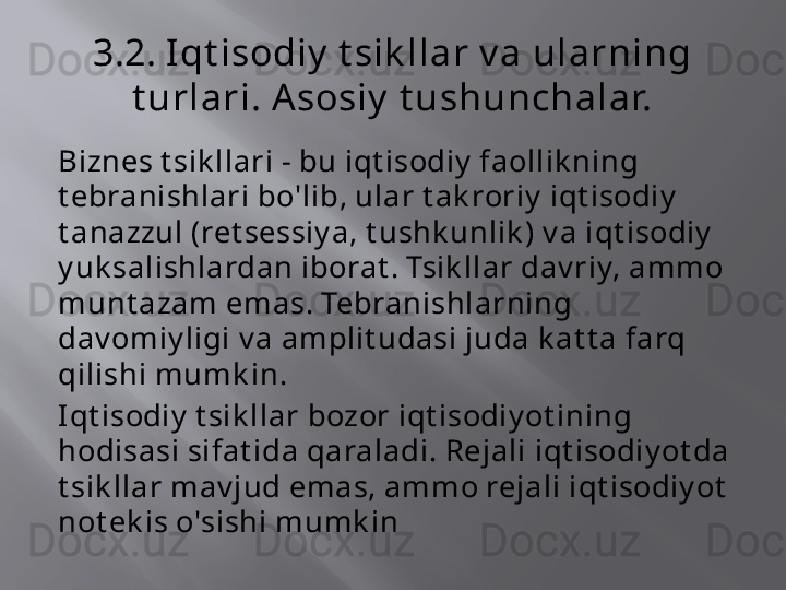 3.2. Iqt isodiy  t sik llar v a ularning 
t urlari. A sosiy  t ushunchalar.
Biznes t sik llari - bu iqt isodiy  faollik ning 
t ebranishlari bo'lib, ular t ak roriy  iqt isodiy  
t anazzul (ret sessiy a, t ushk unlik ) v a iqt isodiy  
y uk salishlardan iborat . Tsik llar dav riy, ammo 
munt azam emas. Tebranishlarning 
dav omiy ligi v a amplit udasi juda k at t a farq 
qilishi mumk in.
Iqt isodiy  t sik llar bozor iqt isodiy ot ining 
hodisasi sifat ida qaraladi. Rejali iqt isodiy ot da 
t sik llar mav jud emas, ammo rejali iqt isodiy ot  
not ek is o'sishi mumk in 