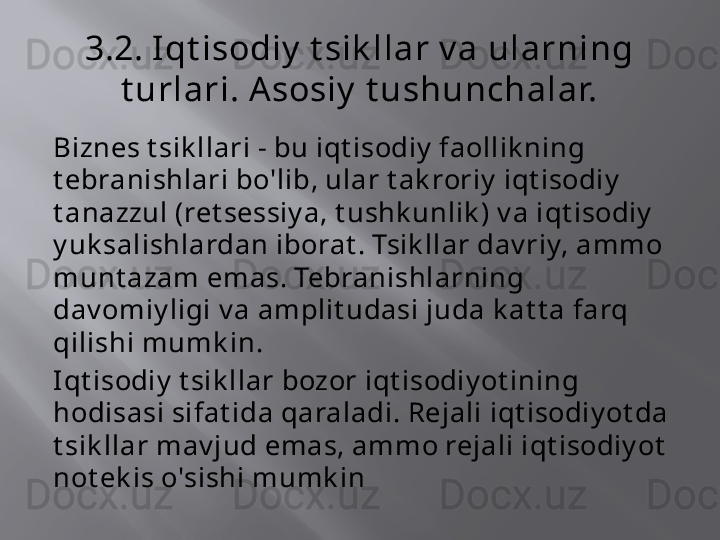 3.2. Iqt isodiy  t sik llar v a ularning 
t urlari. A sosiy  t ushunchalar.
Biznes t sik llari - bu iqt isodiy  faollik ning 
t ebranishlari bo'lib, ular t ak roriy  iqt isodiy  
t anazzul (ret sessiy a, t ushk unlik ) v a iqt isodiy  
y uk salishlardan iborat . Tsik llar dav riy, ammo 
munt azam emas. Tebranishlarning 
dav omiy ligi v a amplit udasi juda k at t a farq 
qilishi mumk in.
Iqt isodiy  t sik llar bozor iqt isodiy ot ining 
hodisasi sifat ida qaraladi. Rejali iqt isodiy ot da 
t sik llar mav jud emas, ammo rejali iqt isodiy ot  
not ek is o'sishi mumk in