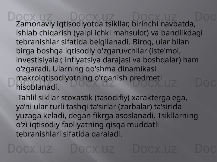 Zamonaviy iqtisodiyotda tsikllar, birinchi navbatda, 
ishlab chiqarish (yalpi ichki mahsulot) va bandlikdagi 
tebranishlar sifatida belgilanadi. Biroq, ular bilan 
birga boshqa iqtisodiy o'zgaruvchilar (iste'mol, 
investisiyalar, inflyatsiya darajasi va boshqalar) ham 
o'zgaradi. Ularning qo'shma dinamikasi 
makroiqtisodiyotning o'rganish predmeti 
hisoblanadi.
  Tahlil sikllar stoxastik (tasodifiy) xarakterga ega, 
ya’ni ular turli tashqi ta’sirlar (zarbalar) ta’sirida 
yuzaga keladi, degan fikrga asoslanadi. Tsikllarning 
o'zi iqtisodiy faoliyatning qisqa muddatli 
tebranishlari sifatida qaraladi. 