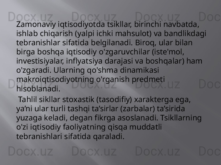 Zamonaviy iqtisodiyotda tsikllar, birinchi navbatda, 
ishlab chiqarish (yalpi ichki mahsulot) va bandlikdagi 
tebranishlar sifatida belgilanadi. Biroq, ular bilan 
birga boshqa iqtisodiy o'zgaruvchilar (iste'mol, 
investisiyalar, inflyatsiya darajasi va boshqalar) ham 
o'zgaradi. Ularning qo'shma dinamikasi 
makroiqtisodiyotning o'rganish predmeti 
hisoblanadi.
  Tahlil sikllar stoxastik (tasodifiy) xarakterga ega, 
ya’ni ular turli tashqi ta’sirlar (zarbalar) ta’sirida 
yuzaga keladi, degan fikrga asoslanadi. Tsikllarning 
o'zi iqtisodiy faoliyatning qisqa muddatli 
tebranishlari sifatida qaraladi.