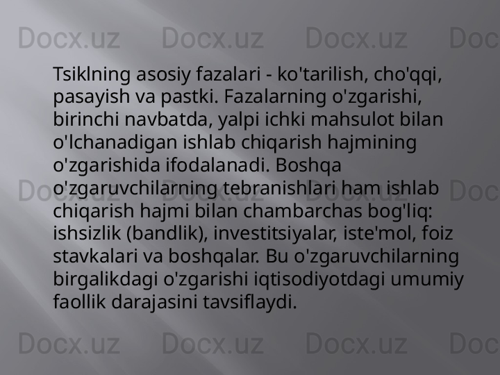 Tsiklning asosiy fazalari - ko'tarilish, cho'qqi, 
pasayish va pastki. Fazalarning o'zgarishi, 
birinchi navbatda, yalpi ichki mahsulot bilan 
o'lchanadigan ishlab chiqarish hajmining 
o'zgarishida ifodalanadi. Boshqa 
o'zgaruvchilarning tebranishlari ham ishlab 
chiqarish hajmi bilan chambarchas bog'liq: 
ishsizlik (bandlik), investitsiyalar, iste'mol, foiz 
stavkalari va boshqalar. Bu o'zgaruvchilarning 
birgalikdagi o'zgarishi iqtisodiyotdagi umumiy 
faollik darajasini tavsiflaydi.