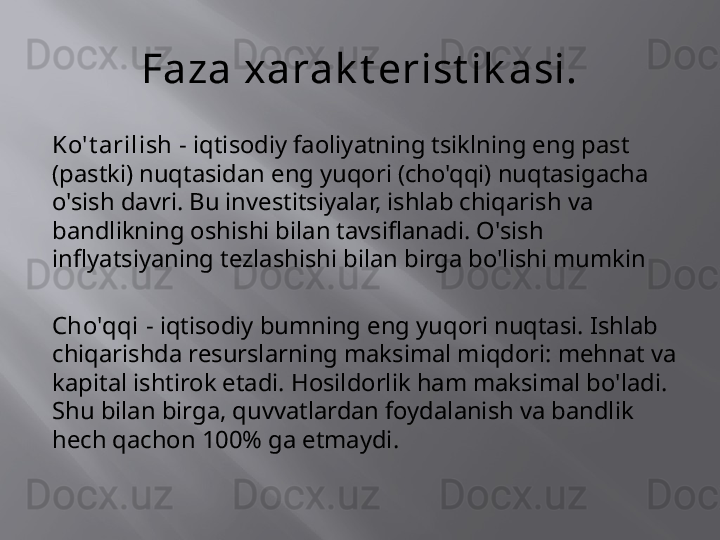 Faza xarak t erist ik asi.
Ko't arilish -  iqtisodiy faoliyatning tsiklning eng past 
(pastki) nuqtasidan eng yuqori (cho'qqi) nuqtasigacha 
o'sish davri. Bu investitsiyalar, ishlab chiqarish va 
bandlikning oshishi bilan tavsiflanadi. O'sish 
inflyatsiyaning tezlashishi bilan birga bo'lishi mumkin
Cho'qqi -  iqtisodiy bumning eng yuqori nuqtasi. Ishlab 
chiqarishda resurslarning maksimal miqdori: mehnat va 
kapital ishtirok etadi. Hosildorlik ham maksimal bo'ladi. 
Shu bilan birga, quvvatlardan foydalanish va bandlik 
hech qachon 100% ga etmaydi. 