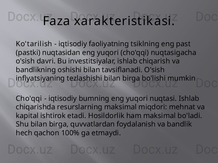 Faza xarak t erist ik asi.
Ko't arilish -  iqtisodiy faoliyatning tsiklning eng past 
(pastki) nuqtasidan eng yuqori (cho'qqi) nuqtasigacha 
o'sish davri. Bu investitsiyalar, ishlab chiqarish va 
bandlikning oshishi bilan tavsiflanadi. O'sish 
inflyatsiyaning tezlashishi bilan birga bo'lishi mumkin
Cho'qqi -  iqtisodiy bumning eng yuqori nuqtasi. Ishlab 
chiqarishda resurslarning maksimal miqdori: mehnat va 
kapital ishtirok etadi. Hosildorlik ham maksimal bo'ladi. 
Shu bilan birga, quvvatlardan foydalanish va bandlik 
hech qachon 100% ga etmaydi.