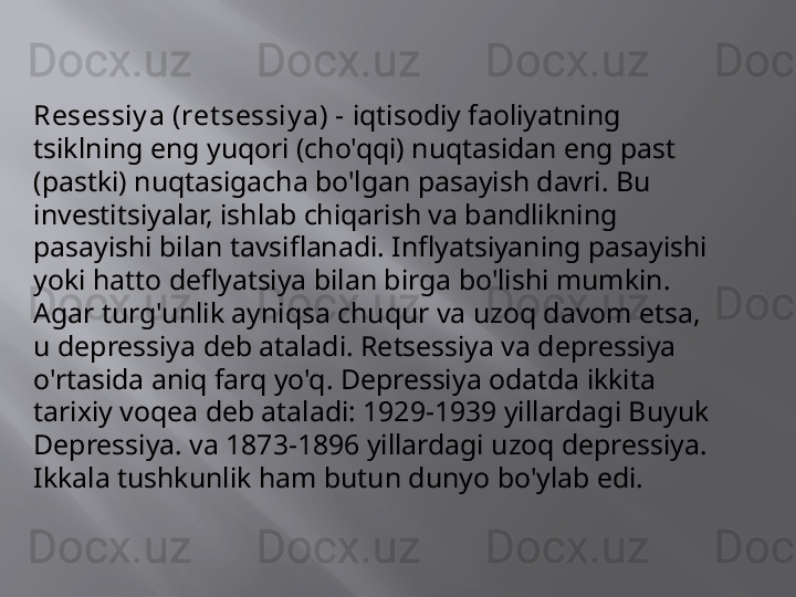 Resessiy a (ret sessiy a) -  iqtisodiy faoliyatning 
tsiklning eng yuqori (cho'qqi) nuqtasidan eng past 
(pastki) nuqtasigacha bo'lgan pasayish davri. Bu 
investitsiyalar, ishlab chiqarish va bandlikning 
pasayishi bilan tavsiflanadi. Inflyatsiyaning pasayishi 
yoki hatto deflyatsiya bilan birga bo'lishi mumkin. 
Agar turg'unlik ayniqsa chuqur va uzoq davom etsa, 
u depressiya deb ataladi. Retsessiya va depressiya 
o'rtasida aniq farq yo'q. Depressiya odatda ikkita 
tarixiy voqea deb ataladi: 1929-1939 yillardagi Buyuk 
Depressiya. va 1873-1896 yillardagi uzoq depressiya. 
Ikkala tushkunlik ham butun dunyo bo'ylab edi. 