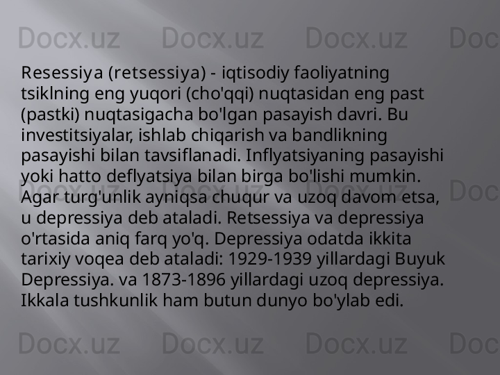 Resessiy a (ret sessiy a) -  iqtisodiy faoliyatning 
tsiklning eng yuqori (cho'qqi) nuqtasidan eng past 
(pastki) nuqtasigacha bo'lgan pasayish davri. Bu 
investitsiyalar, ishlab chiqarish va bandlikning 
pasayishi bilan tavsiflanadi. Inflyatsiyaning pasayishi 
yoki hatto deflyatsiya bilan birga bo'lishi mumkin. 
Agar turg'unlik ayniqsa chuqur va uzoq davom etsa, 
u depressiya deb ataladi. Retsessiya va depressiya 
o'rtasida aniq farq yo'q. Depressiya odatda ikkita 
tarixiy voqea deb ataladi: 1929-1939 yillardagi Buyuk 
Depressiya. va 1873-1896 yillardagi uzoq depressiya. 
Ikkala tushkunlik ham butun dunyo bo'ylab edi.