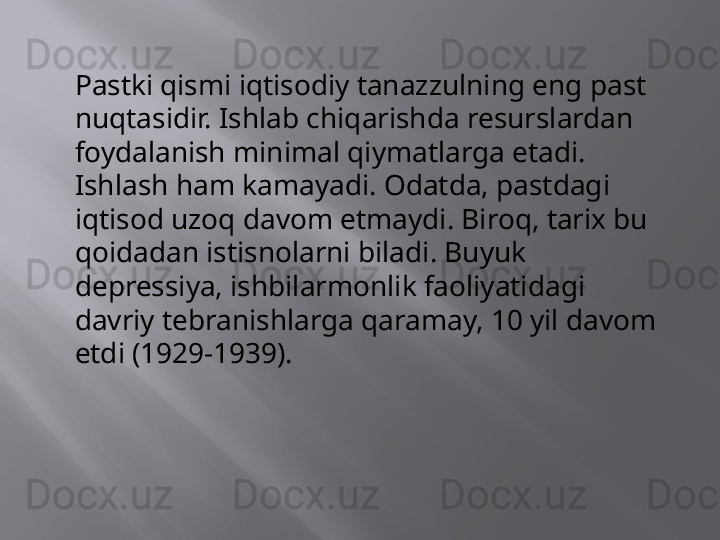 Pastki qismi iqtisodiy tanazzulning eng past 
nuqtasidir. Ishlab chiqarishda resurslardan 
foydalanish minimal qiymatlarga etadi. 
Ishlash ham kamayadi. Odatda, pastdagi 
iqtisod uzoq davom etmaydi. Biroq, tarix bu 
qoidadan istisnolarni biladi. Buyuk 
depressiya, ishbilarmonlik faoliyatidagi 
davriy tebranishlarga qaramay, 10 yil davom 
etdi (1929-1939). 