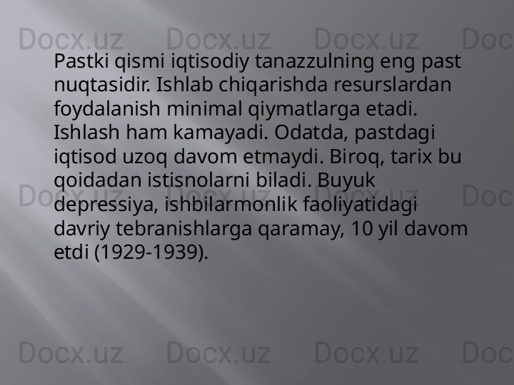 Pastki qismi iqtisodiy tanazzulning eng past 
nuqtasidir. Ishlab chiqarishda resurslardan 
foydalanish minimal qiymatlarga etadi. 
Ishlash ham kamayadi. Odatda, pastdagi 
iqtisod uzoq davom etmaydi. Biroq, tarix bu 
qoidadan istisnolarni biladi. Buyuk 
depressiya, ishbilarmonlik faoliyatidagi 
davriy tebranishlarga qaramay, 10 yil davom 
etdi (1929-1939).