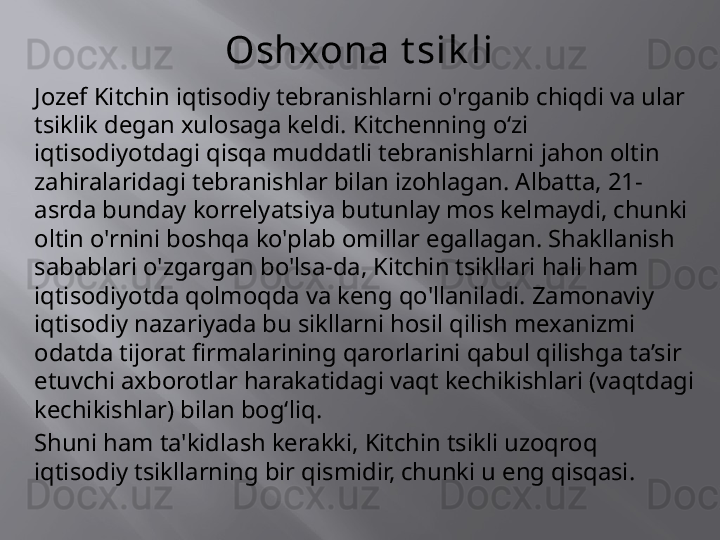 Oshxona t sik li
Jozef Kitchin iqtisodiy tebranishlarni o'rganib chiqdi va ular 
tsiklik degan xulosaga keldi. Kitchenning oʻzi 
iqtisodiyotdagi qisqa muddatli tebranishlarni jahon oltin 
zahiralaridagi tebranishlar bilan izohlagan. Albatta, 21-
asrda bunday korrelyatsiya butunlay mos kelmaydi, chunki 
oltin o'rnini boshqa ko'plab omillar egallagan. Shakllanish 
sabablari o'zgargan bo'lsa-da, Kitchin tsikllari hali ham 
iqtisodiyotda qolmoqda va keng qo'llaniladi. Zamonaviy 
iqtisodiy nazariyada bu sikllarni hosil qilish mexanizmi 
odatda tijorat firmalarining qarorlarini qabul qilishga ta’sir 
etuvchi axborotlar harakatidagi vaqt kechikishlari (vaqtdagi 
kechikishlar) bilan bog‘liq.
Shuni ham ta'kidlash kerakki, Kitchin tsikli uzoqroq 
iqtisodiy tsikllarning bir qismidir, chunki u eng qisqasi. 