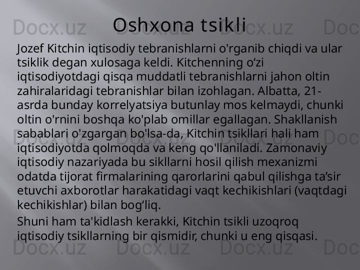 Oshxona t sik li
Jozef Kitchin iqtisodiy tebranishlarni o'rganib chiqdi va ular 
tsiklik degan xulosaga keldi. Kitchenning oʻzi 
iqtisodiyotdagi qisqa muddatli tebranishlarni jahon oltin 
zahiralaridagi tebranishlar bilan izohlagan. Albatta, 21-
asrda bunday korrelyatsiya butunlay mos kelmaydi, chunki 
oltin o'rnini boshqa ko'plab omillar egallagan. Shakllanish 
sabablari o'zgargan bo'lsa-da, Kitchin tsikllari hali ham 
iqtisodiyotda qolmoqda va keng qo'llaniladi. Zamonaviy 
iqtisodiy nazariyada bu sikllarni hosil qilish mexanizmi 
odatda tijorat firmalarining qarorlarini qabul qilishga ta’sir 
etuvchi axborotlar harakatidagi vaqt kechikishlari (vaqtdagi 
kechikishlar) bilan bog‘liq.
Shuni ham ta'kidlash kerakki, Kitchin tsikli uzoqroq 
iqtisodiy tsikllarning bir qismidir, chunki u eng qisqasi.