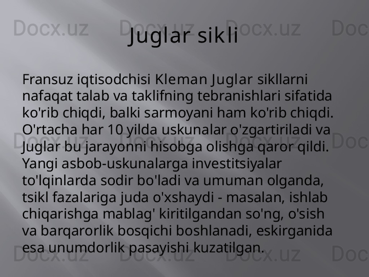 J uglar sik li
Fransuz iqtisodchisi  Kleman J uglar  sikllarni 
nafaqat talab va taklifning tebranishlari sifatida 
ko'rib chiqdi, balki sarmoyani ham ko'rib chiqdi. 
O'rtacha har 10 yilda uskunalar o'zgartiriladi va 
Juglar bu jarayonni hisobga olishga qaror qildi. 
Yangi asbob-uskunalarga investitsiyalar 
to'lqinlarda sodir bo'ladi va umuman olganda, 
tsikl fazalariga juda o'xshaydi - masalan, ishlab 
chiqarishga mablag' kiritilgandan so'ng, o'sish 
va barqarorlik bosqichi boshlanadi, eskirganida 
esa unumdorlik pasayishi kuzatilgan. 