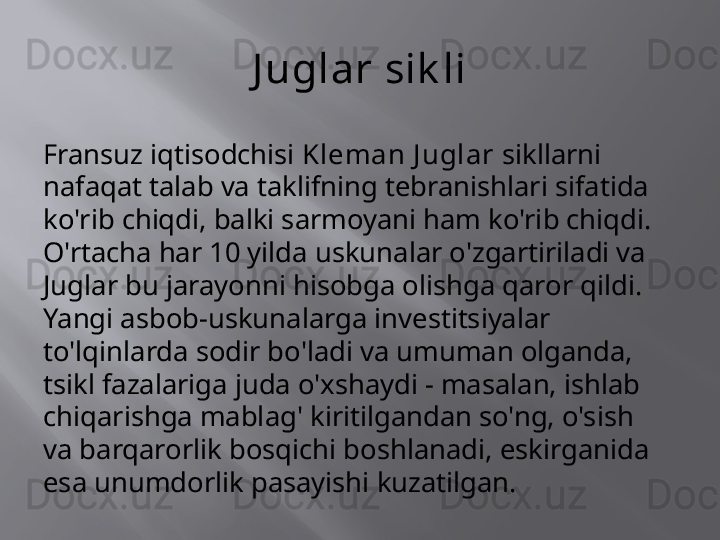 J uglar sik li
Fransuz iqtisodchisi  Kleman J uglar  sikllarni 
nafaqat talab va taklifning tebranishlari sifatida 
ko'rib chiqdi, balki sarmoyani ham ko'rib chiqdi. 
O'rtacha har 10 yilda uskunalar o'zgartiriladi va 
Juglar bu jarayonni hisobga olishga qaror qildi. 
Yangi asbob-uskunalarga investitsiyalar 
to'lqinlarda sodir bo'ladi va umuman olganda, 
tsikl fazalariga juda o'xshaydi - masalan, ishlab 
chiqarishga mablag' kiritilgandan so'ng, o'sish 
va barqarorlik bosqichi boshlanadi, eskirganida 
esa unumdorlik pasayishi kuzatilgan.