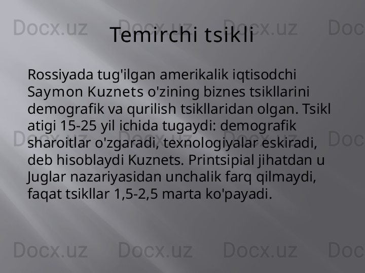 Temirchi t sik li
Rossiyada tug'ilgan amerikalik iqtisodchi 
Say mon Kuznet s  o'zining biznes tsikllarini 
demografik va qurilish tsikllaridan olgan. Tsikl 
atigi 15-25 yil ichida tugaydi: demografik 
sharoitlar o'zgaradi, texnologiyalar eskiradi, 
deb hisoblaydi Kuznets. Printsipial jihatdan u 
Juglar nazariyasidan unchalik farq qilmaydi, 
faqat tsikllar 1,5-2,5 marta ko'payadi. 