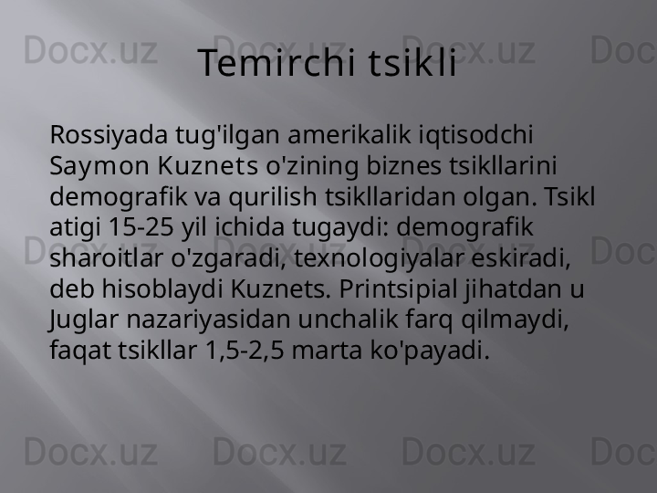 Temirchi t sik li
Rossiyada tug'ilgan amerikalik iqtisodchi 
Say mon Kuznet s  o'zining biznes tsikllarini 
demografik va qurilish tsikllaridan olgan. Tsikl 
atigi 15-25 yil ichida tugaydi: demografik 
sharoitlar o'zgaradi, texnologiyalar eskiradi, 
deb hisoblaydi Kuznets. Printsipial jihatdan u 
Juglar nazariyasidan unchalik farq qilmaydi, 
faqat tsikllar 1,5-2,5 marta ko'payadi.