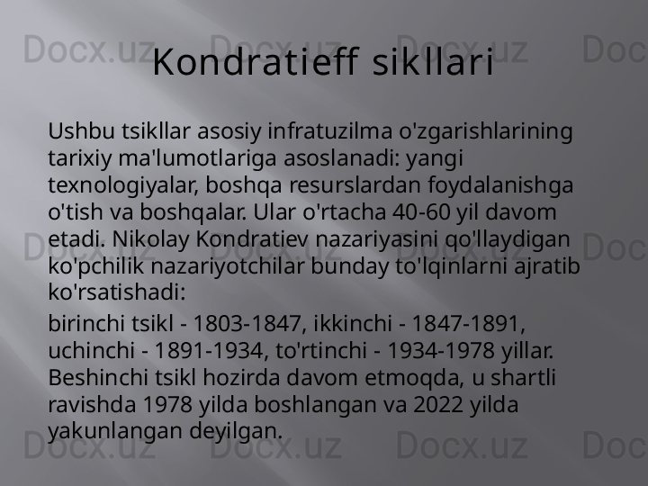 Kondrat ieff  sik llari
Ushbu tsikllar asosiy infratuzilma o'zgarishlarining 
tarixiy ma'lumotlariga asoslanadi: yangi 
texnologiyalar, boshqa resurslardan foydalanishga 
o'tish va boshqalar. Ular o'rtacha 40-60 yil davom 
etadi. Nikolay Kondratiev nazariyasini qo'llaydigan 
ko'pchilik nazariyotchilar bunday to'lqinlarni ajratib 
ko'rsatishadi:
birinchi tsikl - 1803-1847, ikkinchi - 1847-1891, 
uchinchi - 1891-1934, to'rtinchi - 1934-1978 yillar. 
Beshinchi tsikl hozirda davom etmoqda, u shartli 
ravishda 1978 yilda boshlangan va 2022 yilda 
yakunlangan deyilgan. 