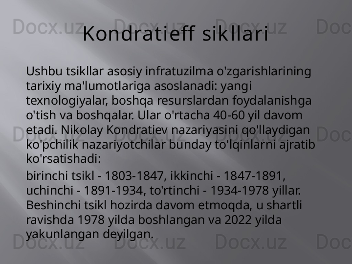 Kondrat ieff  sik llari
Ushbu tsikllar asosiy infratuzilma o'zgarishlarining 
tarixiy ma'lumotlariga asoslanadi: yangi 
texnologiyalar, boshqa resurslardan foydalanishga 
o'tish va boshqalar. Ular o'rtacha 40-60 yil davom 
etadi. Nikolay Kondratiev nazariyasini qo'llaydigan 
ko'pchilik nazariyotchilar bunday to'lqinlarni ajratib 
ko'rsatishadi:
birinchi tsikl - 1803-1847, ikkinchi - 1847-1891, 
uchinchi - 1891-1934, to'rtinchi - 1934-1978 yillar. 
Beshinchi tsikl hozirda davom etmoqda, u shartli 
ravishda 1978 yilda boshlangan va 2022 yilda 
yakunlangan deyilgan.