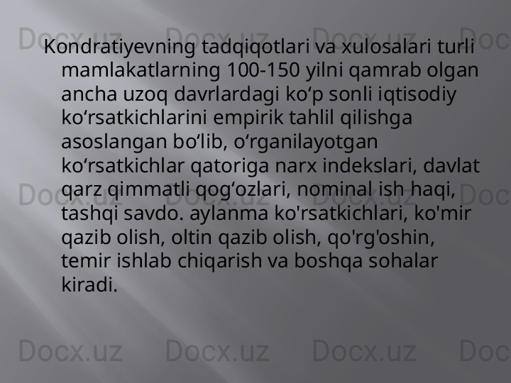   Kondratiyevning tadqiqotlari va xulosalari turli 
mamlakatlarning 100-150 yilni qamrab olgan 
ancha uzoq davrlardagi koʻp sonli iqtisodiy 
koʻrsatkichlarini empirik tahlil qilishga 
asoslangan boʻlib, oʻrganilayotgan 
koʻrsatkichlar qatoriga narx indekslari, davlat 
qarz qimmatli qogʻozlari, nominal ish haqi, 
tashqi savdo. aylanma ko'rsatkichlari, ko'mir 
qazib olish, oltin qazib olish, qo'rg'oshin, 
temir ishlab chiqarish va boshqa sohalar 
kiradi. 