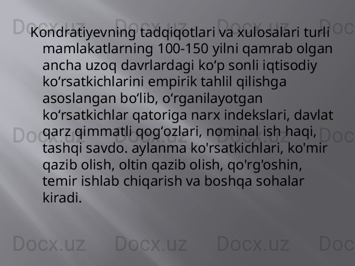 Kondratiyevning tadqiqotlari va xulosalari turli 
mamlakatlarning 100-150 yilni qamrab olgan 
ancha uzoq davrlardagi koʻp sonli iqtisodiy 
koʻrsatkichlarini empirik tahlil qilishga 
asoslangan boʻlib, oʻrganilayotgan 
koʻrsatkichlar qatoriga narx indekslari, davlat 
qarz qimmatli qogʻozlari, nominal ish haqi, 
tashqi savdo. aylanma ko'rsatkichlari, ko'mir 
qazib olish, oltin qazib olish, qo'rg'oshin, 
temir ishlab chiqarish va boshqa sohalar 
kiradi.