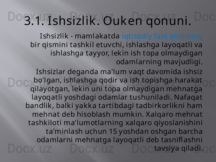 3.1. Ishsizlik . Ouk en qonuni.
            Ishsizlik  - mamlak at da  iqt isodiy  faol aholining  
bir qismini t ashk il et uv chi, ishlashga lay oqat li v a 
ishlashga t ay y or, lek in ish t opa olmay digan 
odamlarning mav judligi.
Ishsizlar deganda ma'lum v aqt  dav omida ishsiz 
bo'lgan, ishlashga qodir v a ish t opishga harak at  
qilay ot gan, lek in uni t opa olmay digan mehnat ga 
lay oqat li y oshdagi odamlar t ushuniladi. Nafaqat  
bandlik , balk i y ak k a t art ibdagi t adbirk orlik ni ham 
mehnat  deb hisoblash mumk in. X alqaro mehnat  
t ashk ilot i ma'lumot larning xalqaro qiy oslanishini 
t a'minlash uchun 15 y oshdan oshgan barcha 
odamlarni mehnat ga lay oqat li deb t asnifl ashni 
t av siy a qiladi. 