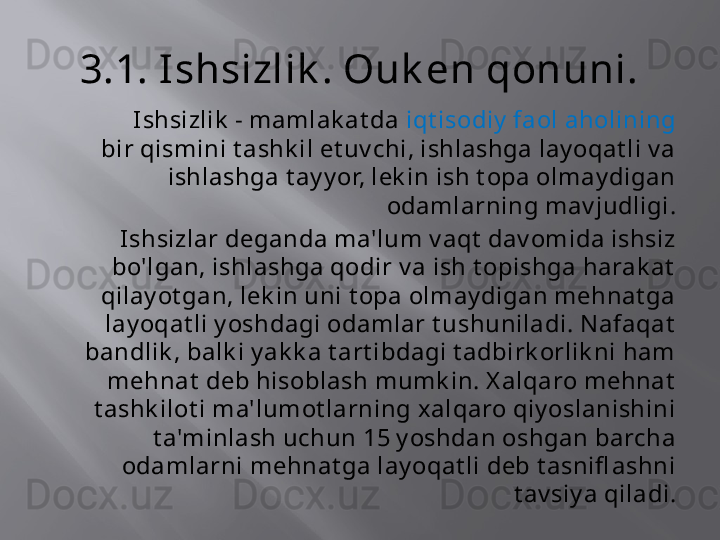 3.1. Ishsizlik . Ouk en qonuni.
            Ishsizlik  - mamlak at da  iqt isodiy  faol aholining  
bir qismini t ashk il et uv chi, ishlashga lay oqat li v a 
ishlashga t ay y or, lek in ish t opa olmay digan 
odamlarning mav judligi.
Ishsizlar deganda ma'lum v aqt  dav omida ishsiz 
bo'lgan, ishlashga qodir v a ish t opishga harak at  
qilay ot gan, lek in uni t opa olmay digan mehnat ga 
lay oqat li y oshdagi odamlar t ushuniladi. Nafaqat  
bandlik , balk i y ak k a t art ibdagi t adbirk orlik ni ham 
mehnat  deb hisoblash mumk in. X alqaro mehnat  
t ashk ilot i ma'lumot larning xalqaro qiy oslanishini 
t a'minlash uchun 15 y oshdan oshgan barcha 
odamlarni mehnat ga lay oqat li deb t asnifl ashni 
t av siy a qiladi.