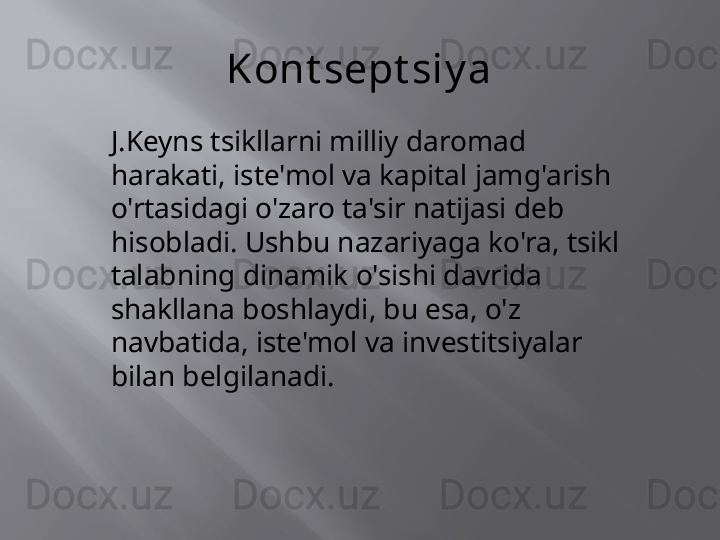 Kont sept siy a
J.Keyns tsikllarni milliy daromad 
harakati, iste'mol va kapital jamg'arish 
o'rtasidagi o'zaro ta'sir natijasi deb 
hisobladi. Ushbu nazariyaga ko'ra, tsikl 
talabning dinamik o'sishi davrida 
shakllana boshlaydi, bu esa, o'z 
navbatida, iste'mol va investitsiyalar 
bilan belgilanadi. 