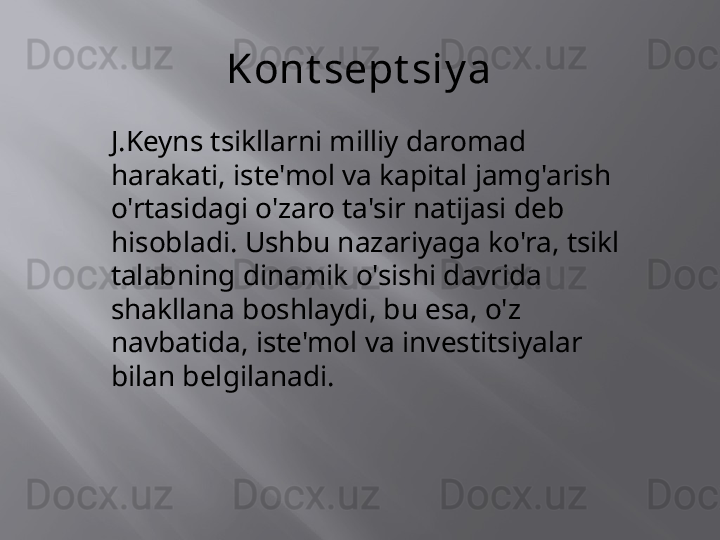 Kont sept siy a
J.Keyns tsikllarni milliy daromad 
harakati, iste'mol va kapital jamg'arish 
o'rtasidagi o'zaro ta'sir natijasi deb 
hisobladi. Ushbu nazariyaga ko'ra, tsikl 
talabning dinamik o'sishi davrida 
shakllana boshlaydi, bu esa, o'z 
navbatida, iste'mol va investitsiyalar 
bilan belgilanadi.