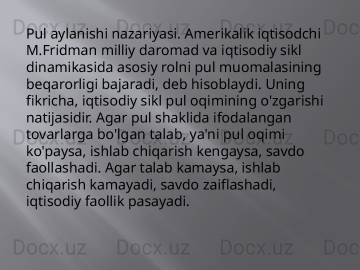 Pul aylanishi nazariyasi. Amerikalik iqtisodchi 
M.Fridman milliy daromad va iqtisodiy sikl 
dinamikasida asosiy rolni pul muomalasining 
beqarorligi bajaradi, deb hisoblaydi. Uning 
fikricha, iqtisodiy sikl pul oqimining o'zgarishi 
natijasidir. Agar pul shaklida ifodalangan 
tovarlarga bo'lgan talab, ya'ni pul oqimi 
ko'paysa, ishlab chiqarish kengaysa, savdo 
faollashadi. Agar talab kamaysa, ishlab 
chiqarish kamayadi, savdo zaiflashadi, 
iqtisodiy faollik pasayadi. 