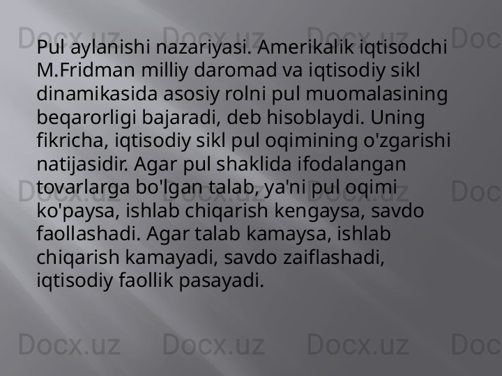 Pul aylanishi nazariyasi. Amerikalik iqtisodchi 
M.Fridman milliy daromad va iqtisodiy sikl 
dinamikasida asosiy rolni pul muomalasining 
beqarorligi bajaradi, deb hisoblaydi. Uning 
fikricha, iqtisodiy sikl pul oqimining o'zgarishi 
natijasidir. Agar pul shaklida ifodalangan 
tovarlarga bo'lgan talab, ya'ni pul oqimi 
ko'paysa, ishlab chiqarish kengaysa, savdo 
faollashadi. Agar talab kamaysa, ishlab 
chiqarish kamayadi, savdo zaiflashadi, 
iqtisodiy faollik pasayadi.