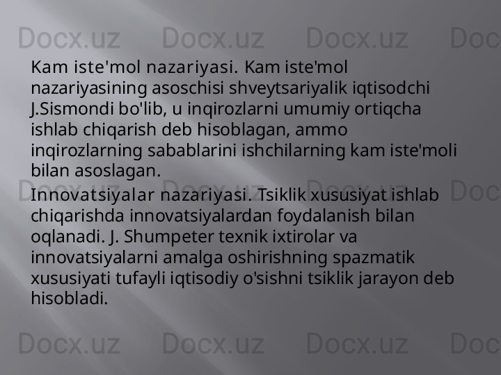 Kam ist e'mol nazariy asi.  Kam iste'mol 
nazariyasining asoschisi shveytsariyalik iqtisodchi 
J.Sismondi bo'lib, u inqirozlarni umumiy ortiqcha 
ishlab chiqarish deb hisoblagan, ammo 
inqirozlarning sabablarini ishchilarning kam iste'moli 
bilan asoslagan.
Innov at siy alar nazariy asi.  Tsiklik xususiyat ishlab 
chiqarishda innovatsiyalardan foydalanish bilan 
oqlanadi. J. Shumpeter texnik ixtirolar va 
innovatsiyalarni amalga oshirishning spazmatik 
xususiyati tufayli iqtisodiy o'sishni tsiklik jarayon deb 
hisobladi. 