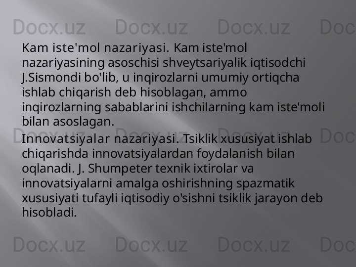 Kam ist e'mol nazariy asi.  Kam iste'mol 
nazariyasining asoschisi shveytsariyalik iqtisodchi 
J.Sismondi bo'lib, u inqirozlarni umumiy ortiqcha 
ishlab chiqarish deb hisoblagan, ammo 
inqirozlarning sabablarini ishchilarning kam iste'moli 
bilan asoslagan.
Innov at siy alar nazariy asi.  Tsiklik xususiyat ishlab 
chiqarishda innovatsiyalardan foydalanish bilan 
oqlanadi. J. Shumpeter texnik ixtirolar va 
innovatsiyalarni amalga oshirishning spazmatik 
xususiyati tufayli iqtisodiy o'sishni tsiklik jarayon deb 
hisobladi.