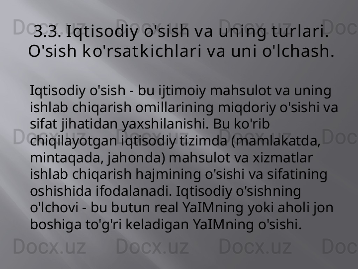 3.3. Iqt isodiy  o'sish v a uning t urlari. 
O'sish k o'rsat k ichlari v a uni o'lchash.
Iqtisodiy o'sish - bu ijtimoiy mahsulot va uning 
ishlab chiqarish omillarining miqdoriy o'sishi va 
sifat jihatidan yaxshilanishi. Bu ko'rib 
chiqilayotgan iqtisodiy tizimda (mamlakatda, 
mintaqada, jahonda) mahsulot va xizmatlar 
ishlab chiqarish hajmining o'sishi va sifatining 
oshishida ifodalanadi. Iqtisodiy o'sishning 
o'lchovi - bu butun real YaIMning yoki aholi jon 
boshiga to'g'ri keladigan YaIMning o'sishi. 