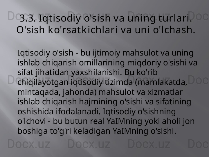 3.3. Iqt isodiy  o'sish v a uning t urlari. 
O'sish k o'rsat k ichlari v a uni o'lchash.
Iqtisodiy o'sish - bu ijtimoiy mahsulot va uning 
ishlab chiqarish omillarining miqdoriy o'sishi va 
sifat jihatidan yaxshilanishi. Bu ko'rib 
chiqilayotgan iqtisodiy tizimda (mamlakatda, 
mintaqada, jahonda) mahsulot va xizmatlar 
ishlab chiqarish hajmining o'sishi va sifatining 
oshishida ifodalanadi. Iqtisodiy o'sishning 
o'lchovi - bu butun real YaIMning yoki aholi jon 
boshiga to'g'ri keladigan YaIMning o'sishi.