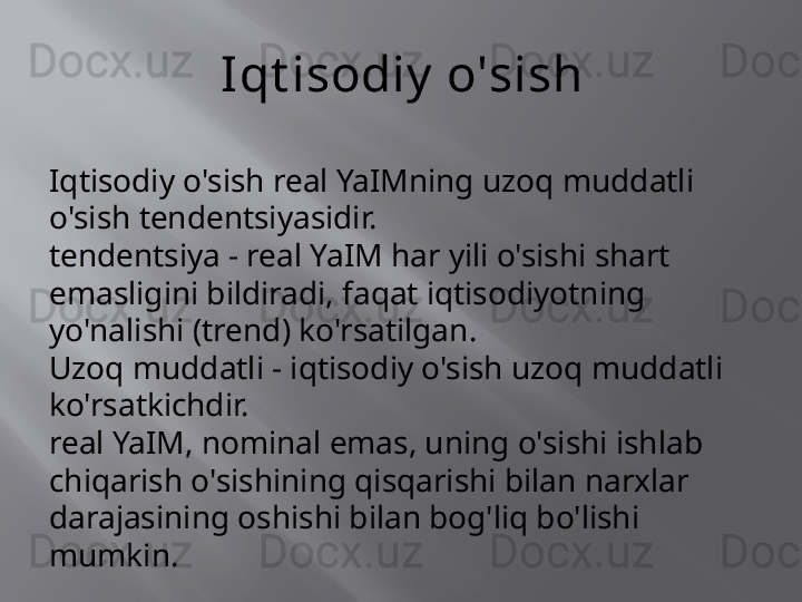 Iqt isodiy  o'sish
Iqtisodiy o'sish real YaIMning uzoq muddatli 
o'sish tendentsiyasidir.
tendentsiya - real YaIM har yili o'sishi shart 
emasligini bildiradi, faqat iqtisodiyotning 
yo'nalishi (trend) ko'rsatilgan.
Uzoq muddatli - iqtisodiy o'sish uzoq muddatli 
ko'rsatkichdir.
real YaIM, nominal emas, uning o'sishi ishlab 
chiqarish o'sishining qisqarishi bilan narxlar 
darajasining oshishi bilan bog'liq bo'lishi 
mumkin. 