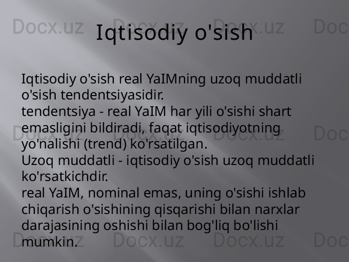 Iqt isodiy  o'sish
Iqtisodiy o'sish real YaIMning uzoq muddatli 
o'sish tendentsiyasidir.
tendentsiya - real YaIM har yili o'sishi shart 
emasligini bildiradi, faqat iqtisodiyotning 
yo'nalishi (trend) ko'rsatilgan.
Uzoq muddatli - iqtisodiy o'sish uzoq muddatli 
ko'rsatkichdir.
real YaIM, nominal emas, uning o'sishi ishlab 
chiqarish o'sishining qisqarishi bilan narxlar 
darajasining oshishi bilan bog'liq bo'lishi 
mumkin.