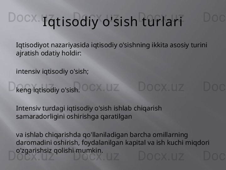 Iqt isodiy  o'sish t urlari
Iqtisodiyot nazariyasida iqtisodiy o'sishning ikkita asosiy turini 
ajratish odatiy holdir:
intensiv iqtisodiy o'sish;
keng iqtisodiy o'sish.
Intensiv turdagi iqtisodiy o'sish ishlab chiqarish 
samaradorligini oshirishga qaratilgan
va ishlab chiqarishda qo'llaniladigan barcha omillarning 
daromadini oshirish, foydalanilgan kapital va ish kuchi miqdori 
o'zgarishsiz qolishi mumkin. 